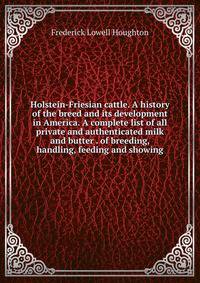 Holstein-Friesian cattle. A history of the breed and its development in America. A complete list of all private and authenticated milk and butter . of breeding, handling, feeding and showing