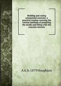 Molding and curing ornamental concrete; a practical treatise covering the various methods of preparing the molds and filling with the concrete mixture