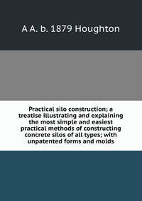 Practical silo construction; a treatise illustrating and explaining the most simple and easiest practical methods of constructing concrete silos of all types; with unpatented forms and molds