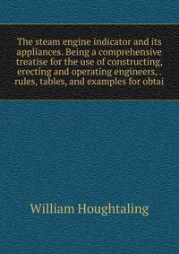 The steam engine indicator and its appliances. Being a comprehensive treatise for the use of constructing, erecting and operating engineers, . rules, tables, and examples for obtai