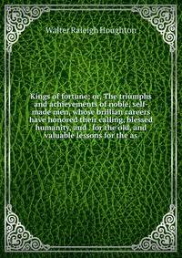 Kings of fortune; or, The triumphs and achievements of noble, self-made men, whose brillian careers have honored their calling, blessed humanity, and . for the old, and valuable lessons for the as
