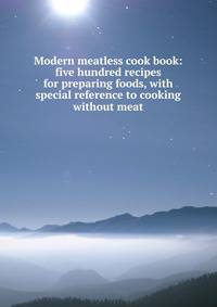 Modern meatless cook book: five hundred recipes for preparing foods, with special reference to cooking without meat