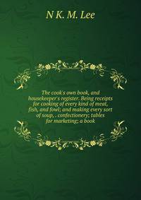 The cook's own book, and housekeeper's register. Being receipts for cooking of every kind of meat, fish, and fowl; and making every sort of soup, . confectionery; tables for marketing; a book