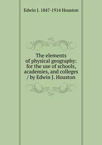 The elements of physical geography: for the use of schools, academies, and colleges / by Edwin J. Houston