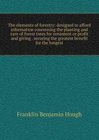 The elements of forestry: designed to afford information concerning the planting and care of forest trees for ornament or profit and giving . securing the greatest benefit for the longest