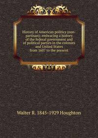 History of American politics (non-partisan): embracing a history of the federal government and of political parties in the colonies and United States from 1607 to the present