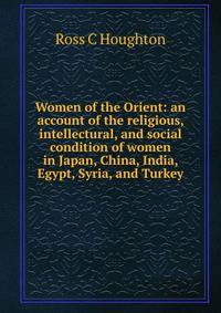 Women of the Orient: an account of the religious, intellectural, and social condition of women in Japan, China, India, Egypt, Syria, and Turkey