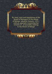 By-laws, rules and regulations of the Board of Managers of the House of Refuge: adopted, January, 1876 : with an appendix containing the Articles of . of assembly relating to the House of Refuge