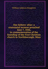 Our fathers' altar: a centennial sermon preached June 7, 1846, in commemoration of the founding of the First Christian church in Northborough, Mass.