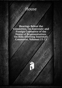 Hearings Before the Committee, On Interstate and Foreign Commerce of the House of Representatives, On Bills Affecting Interstate Commerce, Volumes 13-23