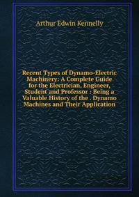 Recent Types of Dynamo-Electric Machinery: A Complete Guide for the Electrician, Engineer, Student and Professor : Being a Valuable History of the . Dynamo Machines and Their Application