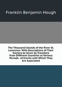 The Thousand Islands of the River St. Lawrence: With Descriptions of Their Scenery As Given by Travellers from Different Countries at Various Periods . of Events with Which They Are Associated