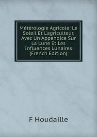 M?t?rologie Agricole: Le Soleil Et L'agriculteur, Avec Un Appendice Sur La Lune Et Les Influences Lunaires (French Edition)