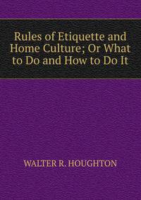 Rules of Etiquette and Home Culture; Or What to Do and How to Do It