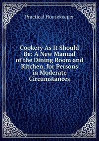 Cookery As It Should Be: A New Manual of the Dining Room and Kitchen, for Persons in Moderate Circumstances