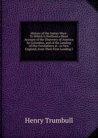 History of the Indian Wars: To Which Is Prefixed a Short Account of the Discovery of America by Columbus, and of the Landing of Our Forefathers at . in New England, from Their First Landing I
