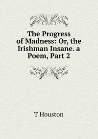 The Progress of Madness: Or, the Irishman Insane. a Poem, Part 2