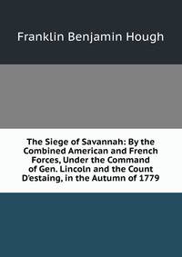 The Siege of Savannah: By the Combined American and French Forces, Under the Command of Gen. Lincoln and the Count D'estaing, in the Autumn of 1779