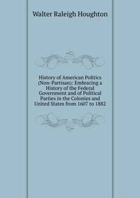 History of American Politics (Non-Partisan): Embracing a History of the Federal Government and of Political Parties in the Colonies and United States from 1607 to 1882