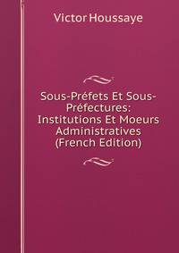 Sous-Prefets Et Sous-Prefectures: Institutions Et Moeurs Administratives (French Edition)