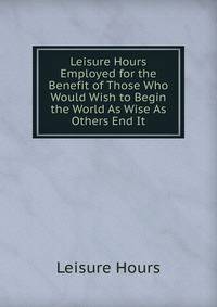 Leisure Hours Employed for the Benefit of Those Who Would Wish to Begin the World As Wise As Others End It