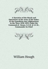 A Narrative of the March and Operations of the Army of the Indus: In the Expedition Into Affghanistan in the Years 1838-1839, Under the Command of . Keane, G.C.B. &amp; G.C.H., Commander-In-Chief