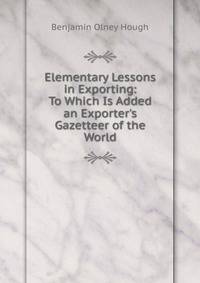 Elementary Lessons in Exporting: To Which Is Added an Exporter's Gazetteer of the World