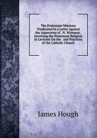 The Protestant Missions Vindicated In a Letter Against the Aspersions of . N. Wiseman . Involving the Protestant Religion In Lectures On the . and Practices of the Catholic Church.