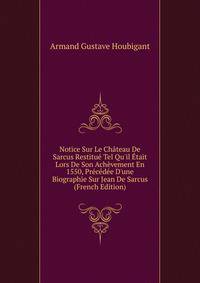 Notice Sur Le Ch?teau De Sarcus Restitu? Tel Qu'il ?tait Lors De Son Ach?vement En 1550, Pr?c?d?e D'une Biographie Sur Jean De Sarcus (French Edition)