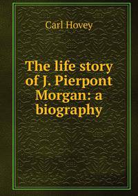 The life story of J. Pierpont Morgan: a biography