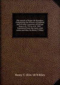 The annals of Roger de Hoveden: Comprising the history of England and of other countries of Europe from A.D. 732 to A.D. 1201. Translated from the Latin, with notes and illus. by Henry T. Riley