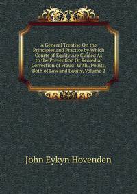 A General Treatise On the Principles and Practice by Which Courts of Equity Are Guided As to the Prevention Or Remedial Correction of Fraud: With . Points, Both of Law and Equity, Volume 2
