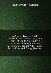 A General Treatise On the Principles and Practice by Which Courts of Equity Are Guided As to the Prevention Or Remedial Correction of Fraud: With . Points, Both of Law and Equity, Volume 1