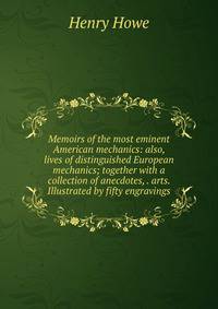 Memoirs of the most eminent American mechanics: also, lives of distinguished European mechanics; together with a collection of anecdotes, . arts. Illustrated by fifty engravings