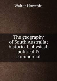 The geography of South Australia; historical, physical, political &amp; commercial