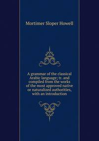 A grammar of the classical Arabic language; tr. and compiled from the works of the most approved native or naturalized authorities, with an introduction