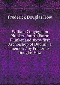 William Conyngham Plunket: fourth Baron Plunket and sixty-first Archbishop of Dublin ; a memoir / by Frederick Douglas How