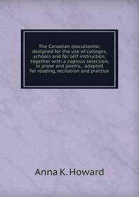The Canadian elocutionist: designed for the use of colleges, schools and for self instruction, together with a copious selection, in prose and poetry, . adapted for reading, recitation and practice