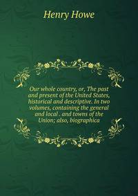 Our whole country, or, The past and present of the United States, historical and descriptive. In two volumes, containing the general and local . and towns of the Union; also, biographica