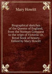 Biographical sketches of the Queens of England, from the Norman Conquest to the reign of Victoria: or, Royal book of beauty. Edited by Mary Howitt