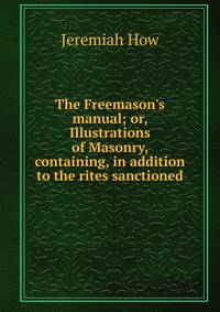The Freemason's manual; or, Illustrations of Masonry, containing, in addition to the rites sanctioned