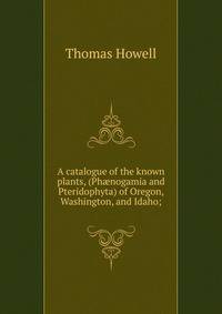 A catalogue of the known plants, (Ph?nogamia and Pteridophyta) of Oregon, Washington, and Idaho;