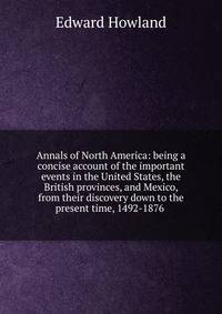 Annals of North America: being a concise account of the important events in the United States, the British provinces, and Mexico, from their discovery down to the present time, 1492-1876 .
