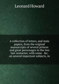 A collection of letters, and state papers, from the original manuscripts of several princes and great personages in the two last centuries; with some . &amp;c. on several important subjects, in