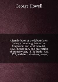 A handy-book of the labour laws, being a popular guide to the Employers and workmen Act, 1875; Conspiracy and protection of property Act, 1875; Trade . Act, 1872; with introductions, notes,