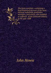 The Scots worthies: containing a brief historical account of the most eminent nobelmen, gentlemen, ministers, and others, who testified or suffered . of the sixteenth century to the year 1688