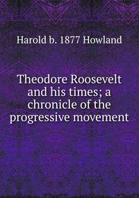 Theodore Roosevelt and his times; a chronicle of the progressive movement