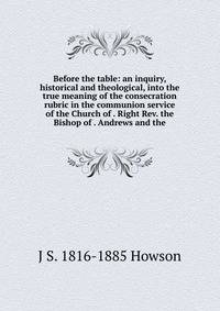 Before the table: an inquiry, historical and theological, into the true meaning of the consecration rubric in the communion service of the Church of . Right Rev. the Bishop of . Andrews and the