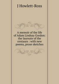A memoir of the life of Adam Lindsay Gordon: the laureate of the centaurs : with new poems, prose sketches.
