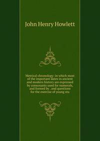 Metrical chronology: in which most of the important dates in ancient and modern history are expressed by consonants used for numerals, and formed by . and questions for the exercise of young stu
